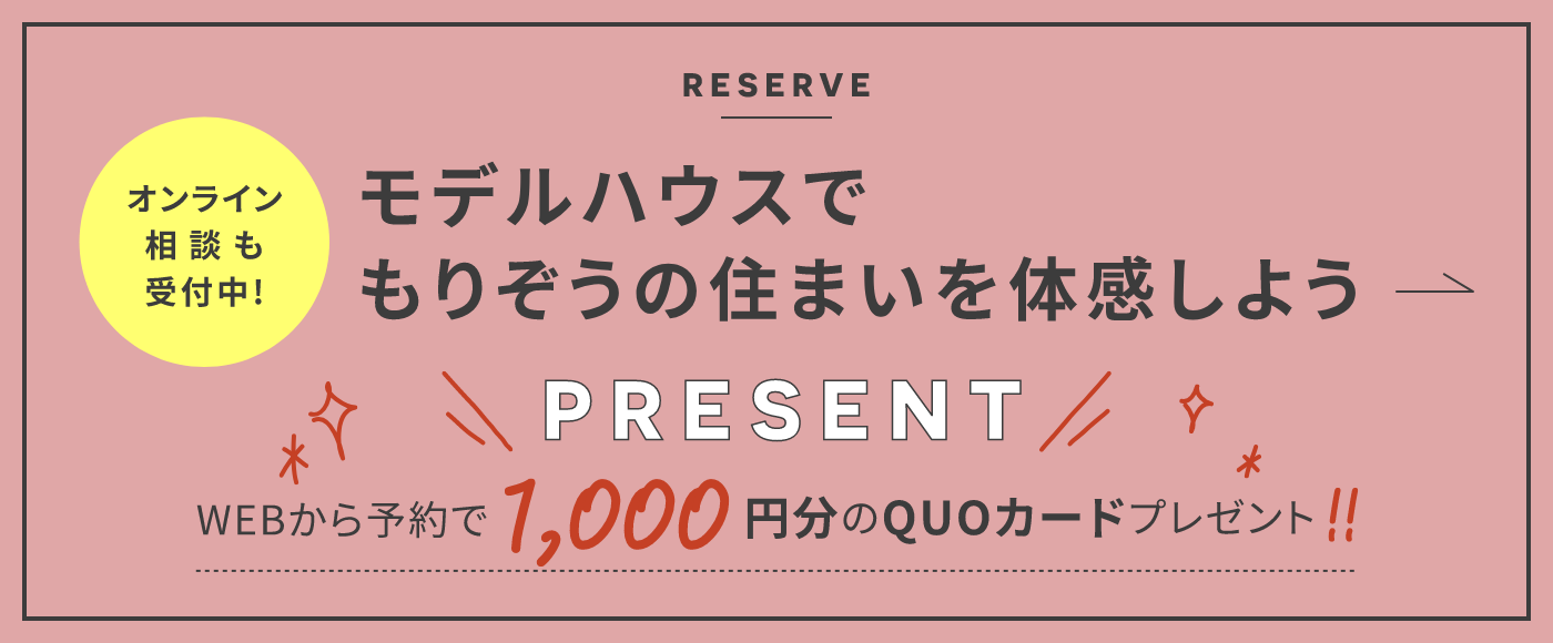 RESERVE オンライン相談も受付中！ 全国のモデルハウスでもりぞうの住まいを体感しよう PRESENT WEBから予約で1,000円分のQUOカードプレゼント！！