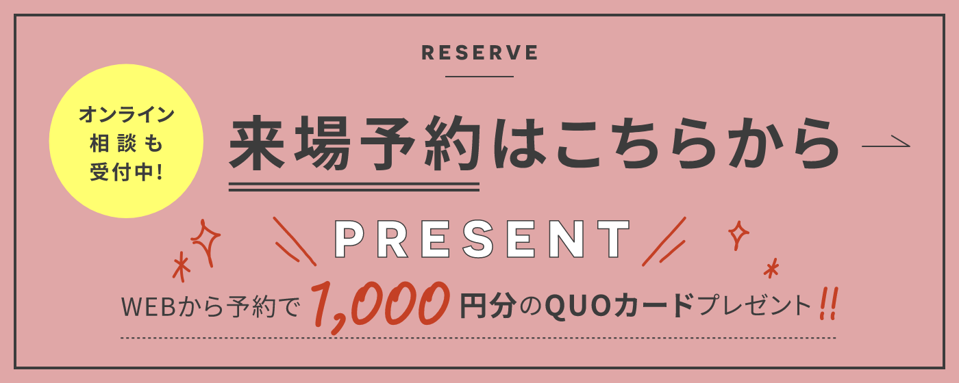 RESERVE オンライン相談も受付中！ 来場予約はこちらから PRESENT WEBから予約で1,000円分のQUOカードプレゼント！！