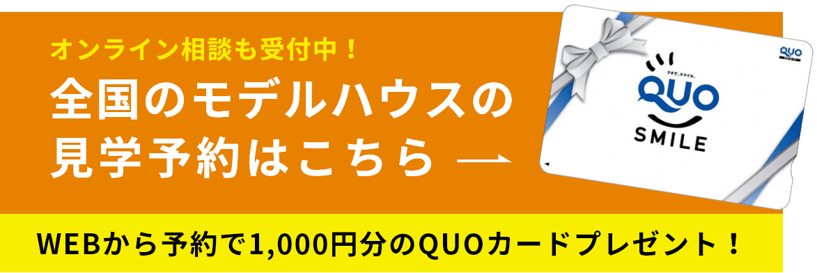 オンライン相談も受付中！ 全国のモデルハウスの見学予約はこちら WEBから予約で1,000円分のQUOカードプレゼント！