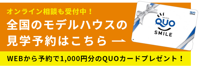 オンライン相談も受付中！ 全国のモデルハウスの見学予約はこちら WEBから予約で1,000円分のQUOカードプレゼント！