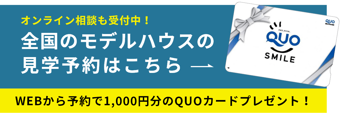 オンライン相談も受付中！ 全国のモデルハウスの見学予約はこちら WEBから予約で1,000円分のQUOカードプレゼント！