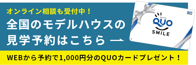 オンライン相談も受付中！ 全国のモデルハウスの見学予約はこちら WEBから予約で1,000円分のQUOカードプレゼント！