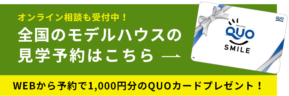 オンライン相談も受付中！ 全国のモデルハウスの見学予約はこちら WEBから予約で1,000円分のQUOカードプレゼント！