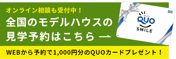 オンライン相談も受付中！ 全国のモデルハウスの見学予約はこちら WEBから予約で1,000円分のQUOカードプレゼント！